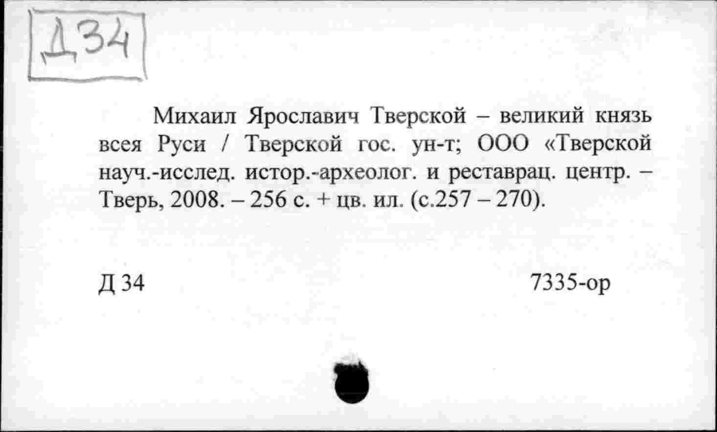 ﻿Михаил Ярославин Тверской - великий князь всея Руси / Тверской гос. ун-т; ООО «Тверской науч.-исслед. истор.-археолог, и реставрац. центр. -Тверь, 2008. - 256 с. + цв. ил. (с.257 - 270).
Д 34
7335-ор